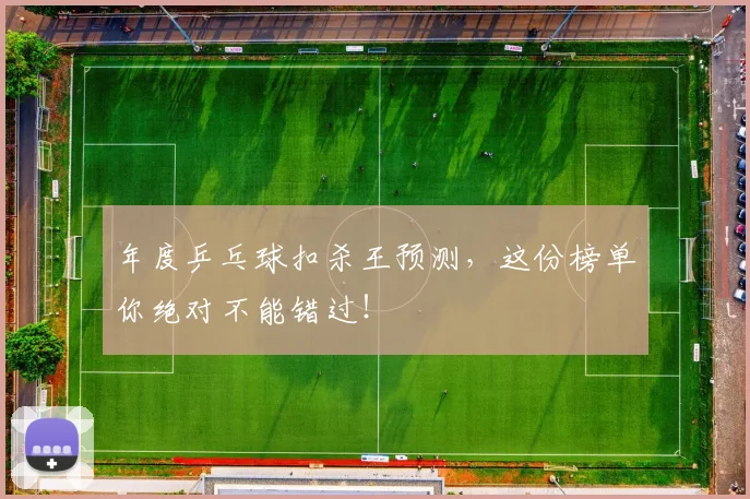 年度乒乓球扣杀王预测,这份榜单你绝对不能错过!