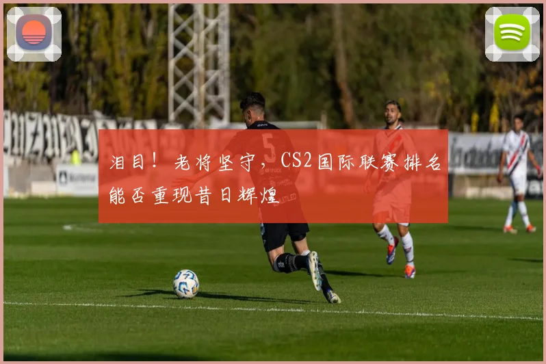 泪目！老将坚守，CS2国际联赛排名能否重现昔日辉煌