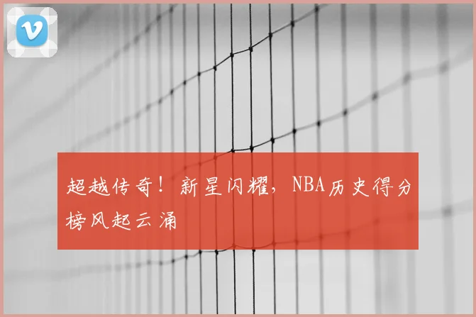 超越传奇！新星闪耀，NBA历史得分榜风起云涌