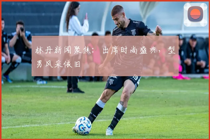 林丹新闻聚焦：出席时尚盛典，型男风采依旧