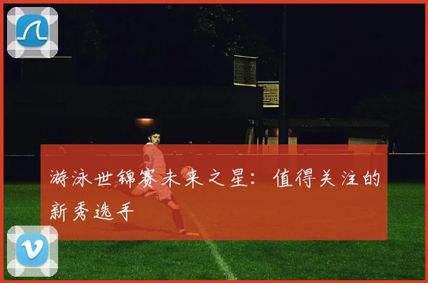 游泳世锦赛未来之星：值得关注的新秀选手