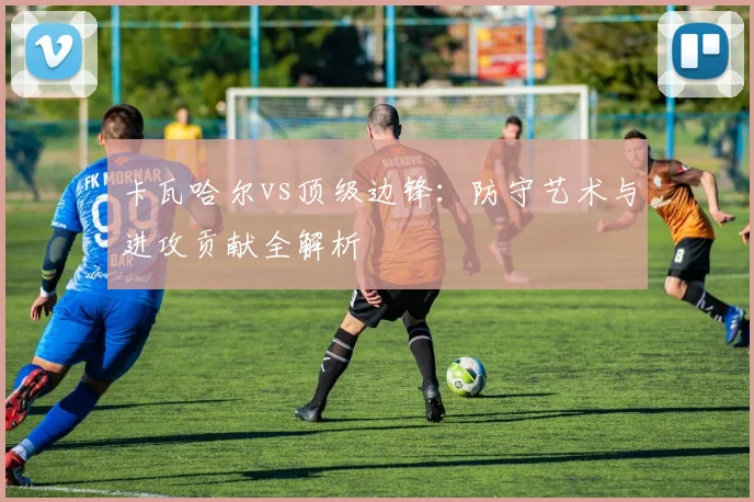 卡瓦哈尔vs顶级边锋：防守艺术与进攻贡献全解析