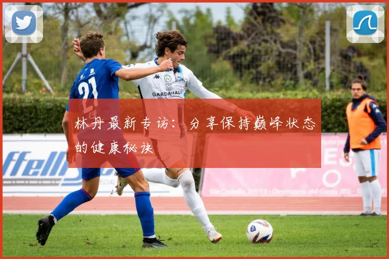 林丹最新专访：分享保持巅峰状态的健康秘诀