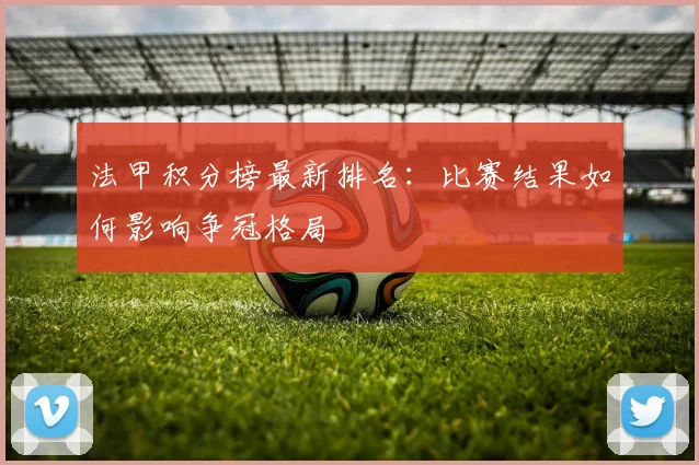 法甲积分榜最新排名：比赛结果如何影响争冠格局