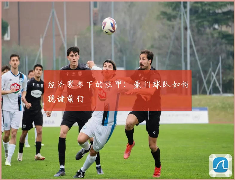 经济寒冬下的法甲：豪门球队如何稳健前行