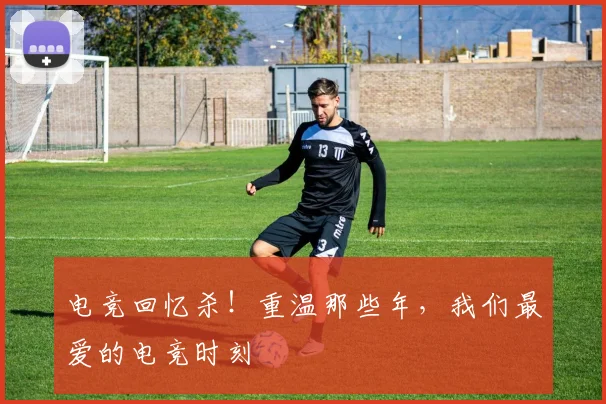 电竞回忆杀!重温那些年,我们最爱的电竞时刻