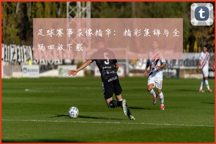 足球赛事录像精华:精彩集锦与全场回放下载