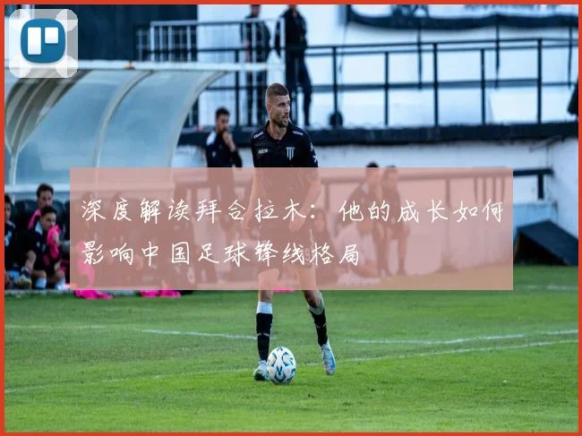 深度解读拜合拉木：他的成长如何影响中国足球锋线格局