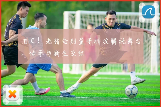 泪目!老将告别量子特攻解说舞台,传承与新生交织