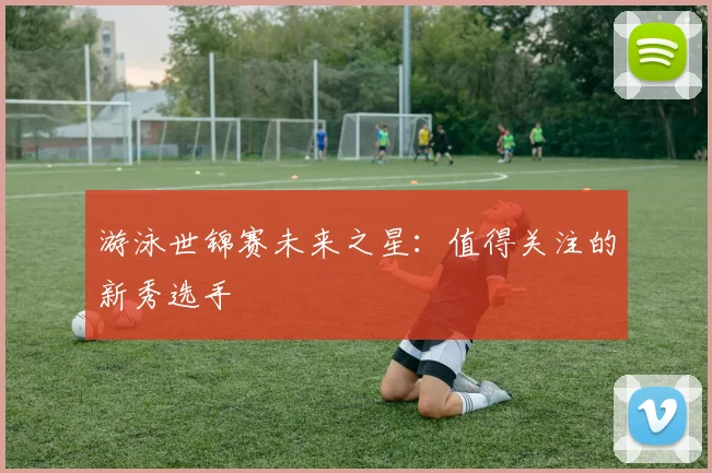 游泳世锦赛未来之星：值得关注的新秀选手