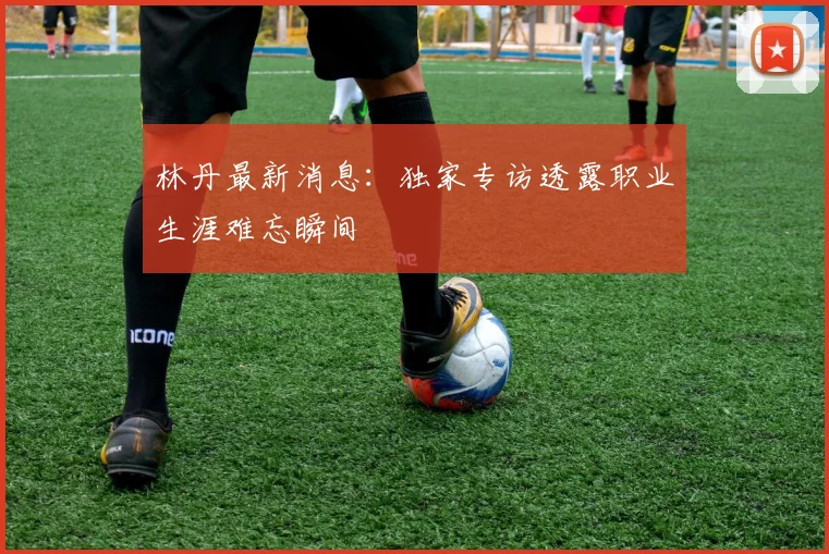 林丹最新消息：独家专访透露职业生涯难忘瞬间