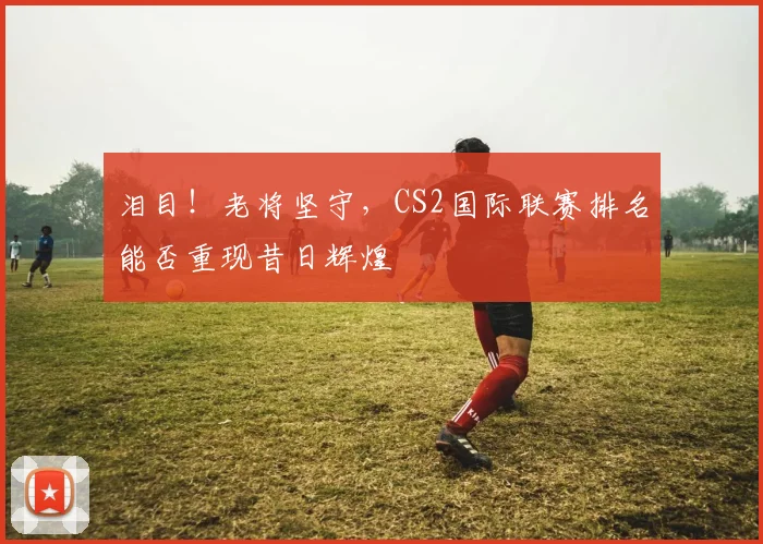 泪目！老将坚守，CS2国际联赛排名能否重现昔日辉煌