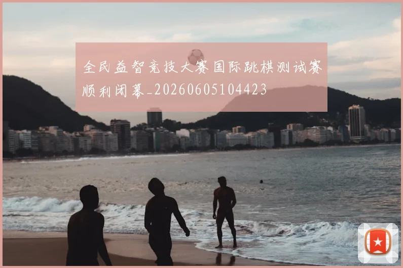 全民益智竞技大赛国际跳棋测试赛顺利闭幕_20260605104423