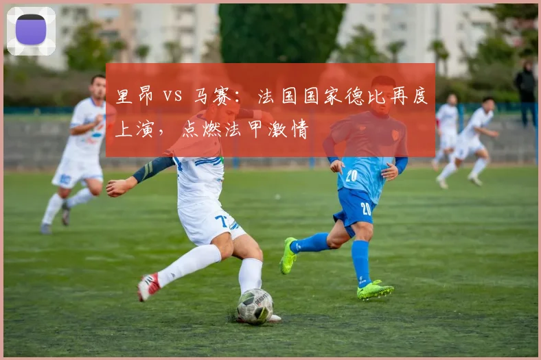 里昂 vs 马赛：法国国家德比再度上演，点燃法甲激情