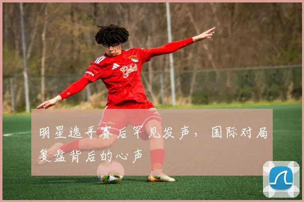 明星选手赛后罕见发声，国际对局复盘背后的心声