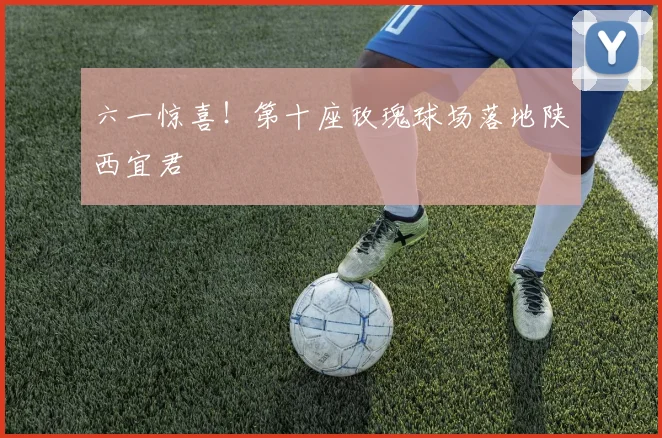 六一惊喜！第十座玫瑰球场落地陕西宜君