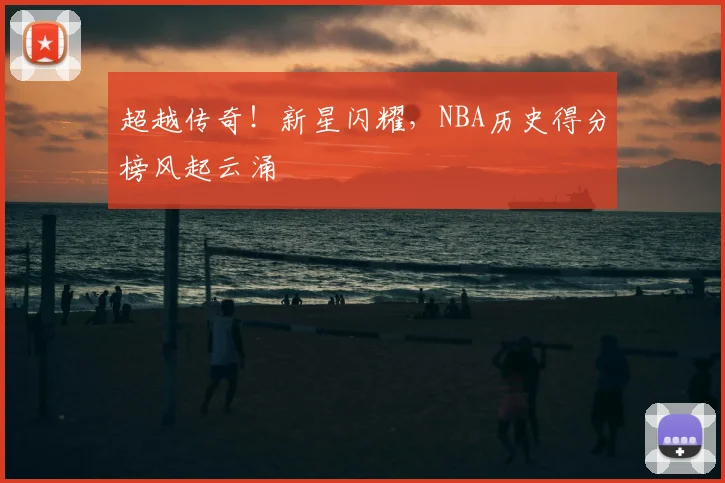 超越传奇！新星闪耀，NBA历史得分榜风起云涌