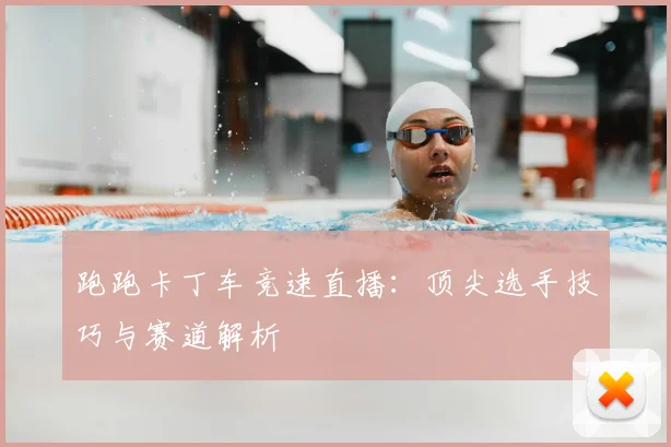跑跑卡丁车竞速直播：顶尖选手技巧与赛道解析