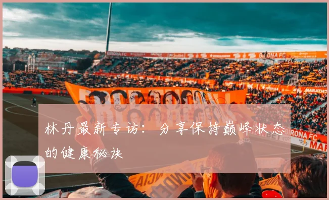 林丹最新专访：分享保持巅峰状态的健康秘诀