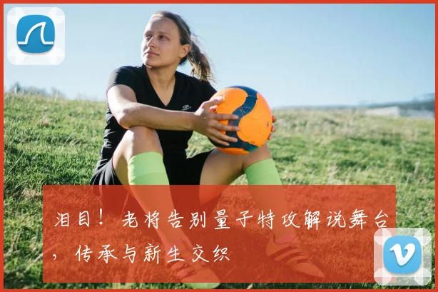 泪目!老将告别量子特攻解说舞台,传承与新生交织