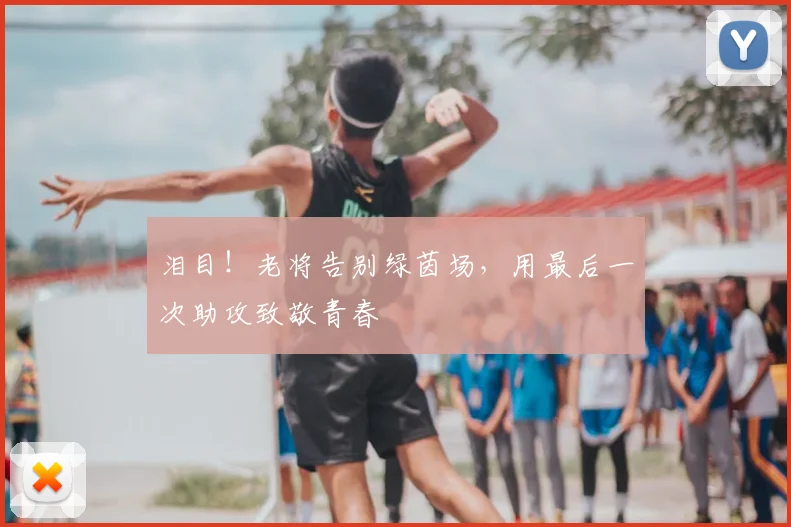泪目!老将告别绿茵场,用最后一次助攻致敬青春