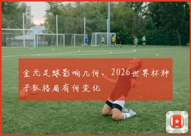 金元足球影响几何,2026世界杯种子队格局有何变化