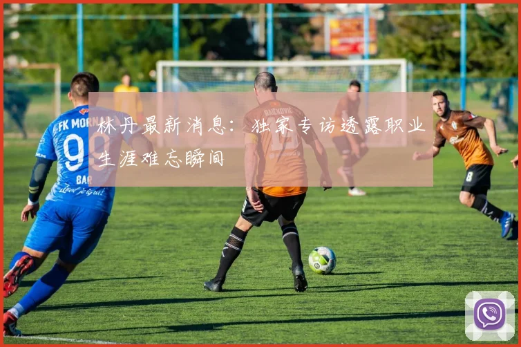 林丹最新消息:独家专访透露职业生涯难忘瞬间