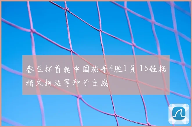 春兰杯首轮中国棋手4胜1负 16强杨楷文柯洁等种子出战