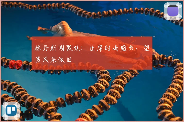 林丹新闻聚焦:出席时尚盛典,型男风采依旧